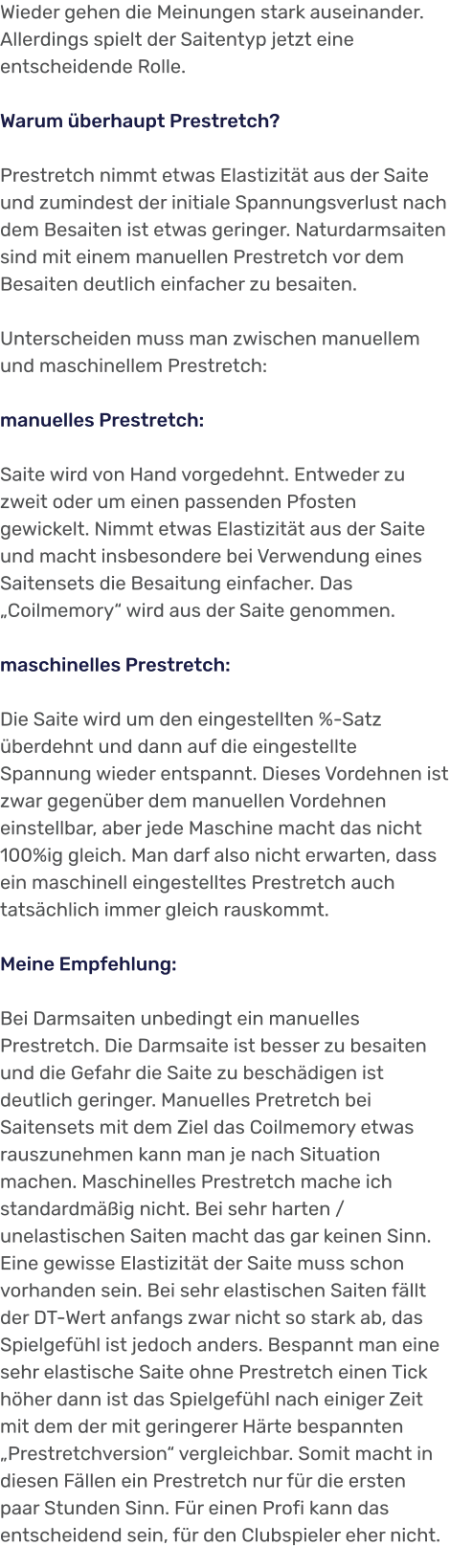 Wieder gehen die Meinungen stark auseinander. Allerdings spielt der Saitentyp jetzt eine entscheidende Rolle.  Warum überhaupt Prestretch?  Prestretch nimmt etwas Elastizität aus der Saite und zumindest der initiale Spannungsverlust nach dem Besaiten ist etwas geringer. Naturdarmsaiten sind mit einem manuellen Prestretch vor dem Besaiten deutlich einfacher zu besaiten.  Unterscheiden muss man zwischen manuellem und maschinellem Prestretch:  manuelles Prestretch:  Saite wird von Hand vorgedehnt. Entweder zu zweit oder um einen passenden Pfosten gewickelt. Nimmt etwas Elastizität aus der Saite und macht insbesondere bei Verwendung eines Saitensets die Besaitung einfacher. Das „Coilmemory“ wird aus der Saite genommen.   maschinelles Prestretch:  Die Saite wird um den eingestellten %-Satz überdehnt und dann auf die eingestellte Spannung wieder entspannt. Dieses Vordehnen ist zwar gegenüber dem manuellen Vordehnen einstellbar, aber jede Maschine macht das nicht 100%ig gleich. Man darf also nicht erwarten, dass ein maschinell eingestelltes Prestretch auch tatsächlich immer gleich rauskommt.  Meine Empfehlung:  Bei Darmsaiten unbedingt ein manuelles Prestretch. Die Darmsaite ist besser zu besaiten und die Gefahr die Saite zu beschädigen ist deutlich geringer. Manuelles Pretretch bei Saitensets mit dem Ziel das Coilmemory etwas rauszunehmen kann man je nach Situation machen. Maschinelles Prestretch mache ich standardmäßig nicht. Bei sehr harten / unelastischen Saiten macht das gar keinen Sinn. Eine gewisse Elastizität der Saite muss schon vorhanden sein. Bei sehr elastischen Saiten fällt der DT-Wert anfangs zwar nicht so stark ab, das Spielgefühl ist jedoch anders. Bespannt man eine sehr elastische Saite ohne Prestretch einen Tick höher dann ist das Spielgefühl nach einiger Zeit mit dem der mit geringerer Härte bespannten „Prestretchversion“ vergleichbar. Somit macht in diesen Fällen ein Prestretch nur für die ersten paar Stunden Sinn. Für einen Profi kann das entscheidend sein, für den Clubspieler eher nicht.