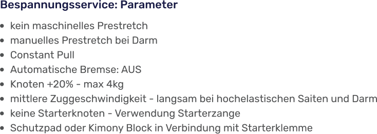 •	kein maschinelles Prestretch •	manuelles Prestretch bei Darm •	Constant Pull •	Automatische Bremse: AUS •	Knoten +20% - max 4kg •	mittlere Zuggeschwindigkeit - langsam bei hochelastischen Saiten und Darm •	keine Starterknoten - Verwendung Starterzange  •	Schutzpad oder Kimony Block in Verbindung mit Starterklemme Bespannungsservice: Parameter