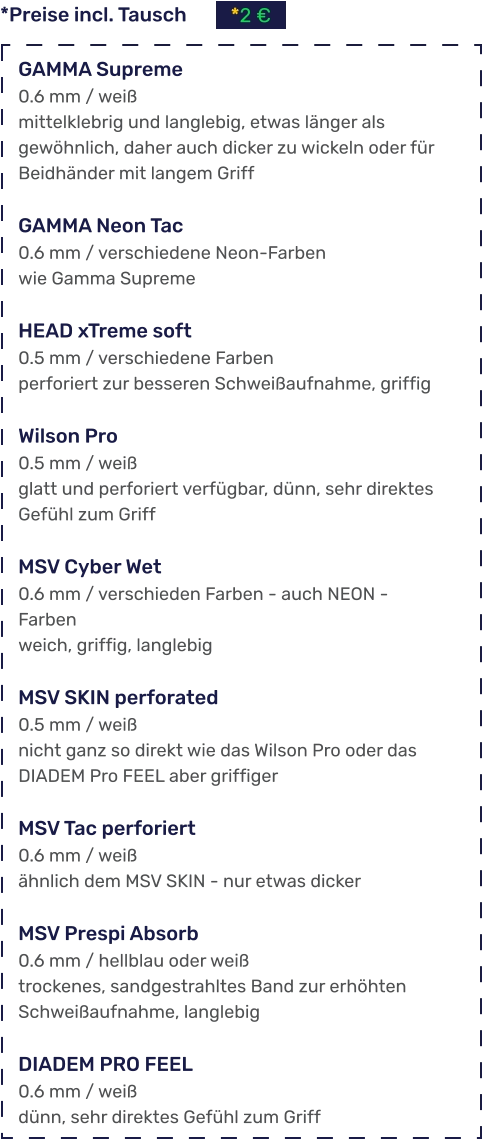 *Preise incl. Tausch *2 €  GAMMA Supreme 0.6 mm / weiß mittelklebrig und langlebig, etwas länger als gewöhnlich, daher auch dicker zu wickeln oder für Beidhänder mit langem Griff  GAMMA Neon Tac 0.6 mm / verschiedene Neon-Farben wie Gamma Supreme  HEAD xTreme soft 0.5 mm / verschiedene Farben perforiert zur besseren Schweißaufnahme, griffig  Wilson Pro 0.5 mm / weiß glatt und perforiert verfügbar, dünn, sehr direktes Gefühl zum Griff  MSV Cyber Wet 0.6 mm / verschieden Farben - auch NEON - Farben weich, griffig, langlebig  MSV SKIN perforated 0.5 mm / weiß nicht ganz so direkt wie das Wilson Pro oder das DIADEM Pro FEEL aber griffiger  MSV Tac perforiert 0.6 mm / weiß ähnlich dem MSV SKIN - nur etwas dicker  MSV Prespi Absorb 0.6 mm / hellblau oder weiß trockenes, sandgestrahltes Band zur erhöhten Schweißaufnahme, langlebig  DIADEM PRO FEEL 0.6 mm / weiß dünn, sehr direktes Gefühl zum Griff