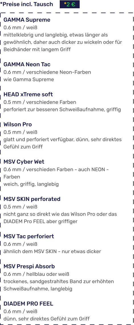 *Preise incl. Tausch *2 €  GAMMA Supreme 0.6 mm / weiß mittelklebrig und langlebig, etwas länger als gewöhnlich, daher auch dicker zu wickeln oder für Beidhänder mit langem Griff  GAMMA Neon Tac 0.6 mm / verschiedene Neon-Farben wie Gamma Supreme  HEAD xTreme soft 0.5 mm / verschiedene Farben perforiert zur besseren Schweißaufnahme, griffig  Wilson Pro 0.5 mm / weiß glatt und perforiert verfügbar, dünn, sehr direktes Gefühl zum Griff  MSV Cyber Wet 0.6 mm / verschieden Farben - auch NEON - Farben weich, griffig, langlebig  MSV SKIN perforated 0.5 mm / weiß nicht ganz so direkt wie das Wilson Pro oder das DIADEM Pro FEEL aber griffiger  MSV Tac perforiert 0.6 mm / weiß ähnlich dem MSV SKIN - nur etwas dicker  MSV Prespi Absorb 0.6 mm / hellblau oder weiß trockenes, sandgestrahltes Band zur erhöhten Schweißaufnahme, langlebig  DIADEM PRO FEEL 0.6 mm / weiß dünn, sehr direktes Gefühl zum Griff